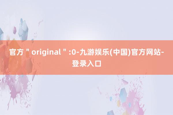 官方＂original＂:0-九游娱乐(中国)官方网站-登录入口