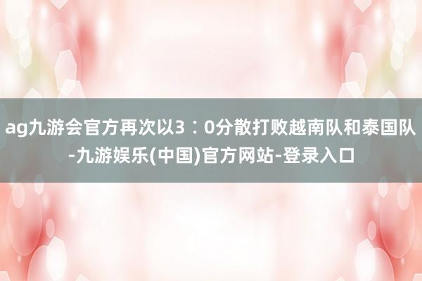 ag九游会官方再次以3∶0分散打败越南队和泰国队-九游娱乐(中国)官方网站-登录入口