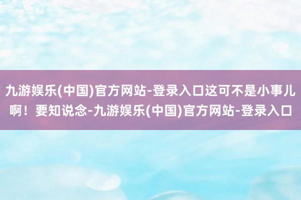 九游娱乐(中国)官方网站-登录入口这可不是小事儿啊！要知说念-九游娱乐(中国)官方网站-登录入口