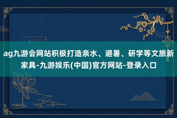 ag九游会网站积极打造亲水、避暑、研学等文旅新家具-九游娱乐(中国)官方网站-登录入口