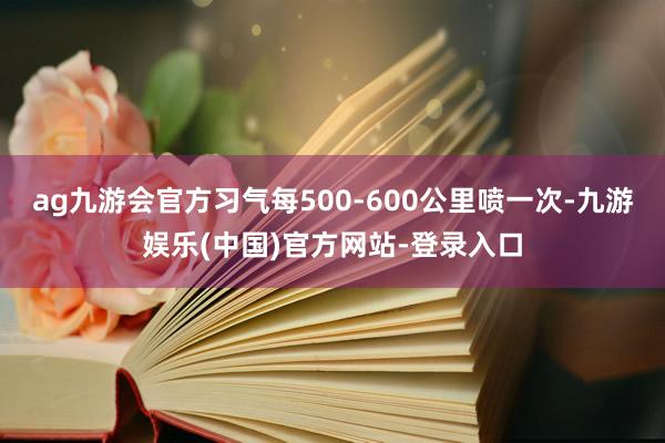 ag九游会官方习气每500-600公里喷一次-九游娱乐(中国)官方网站-登录入口