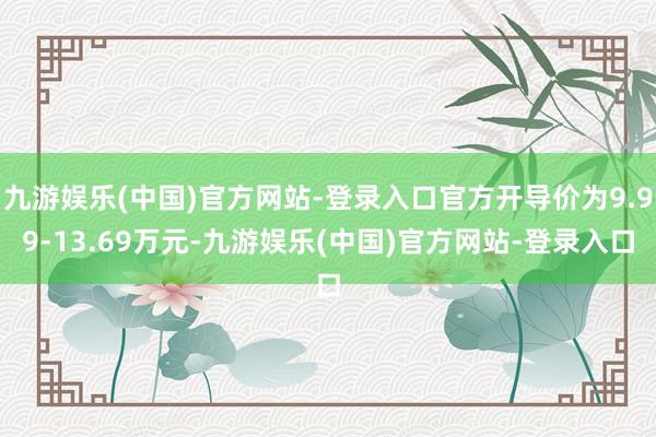 九游娱乐(中国)官方网站-登录入口官方开导价为9.99-13.69万元-九游娱乐(中国)官方网站-登录入口