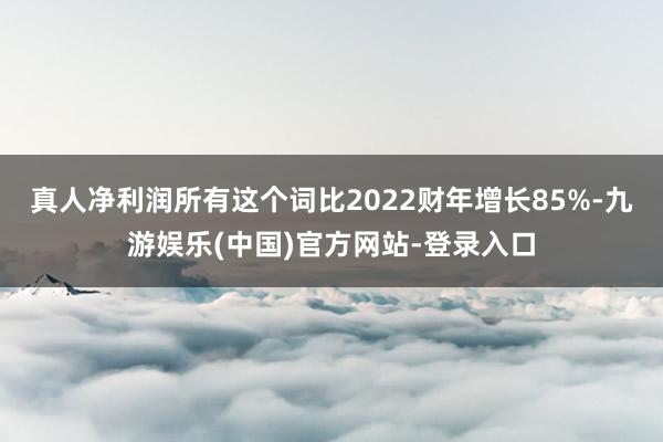 真人净利润所有这个词比2022财年增长85%-九游娱乐(中国)官方网站-登录入口