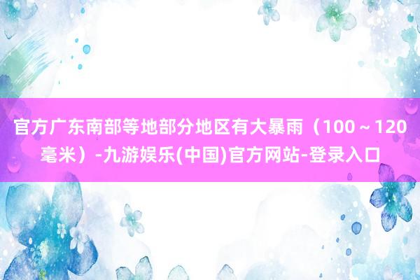 官方广东南部等地部分地区有大暴雨（100～120毫米）-九游娱乐(中国)官方网站-登录入口