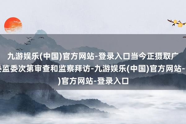 九游娱乐(中国)官方网站-登录入口当今正摄取广东省纪委监委次第审查和监察拜访-九游娱乐(中国)官方网站-登录入口