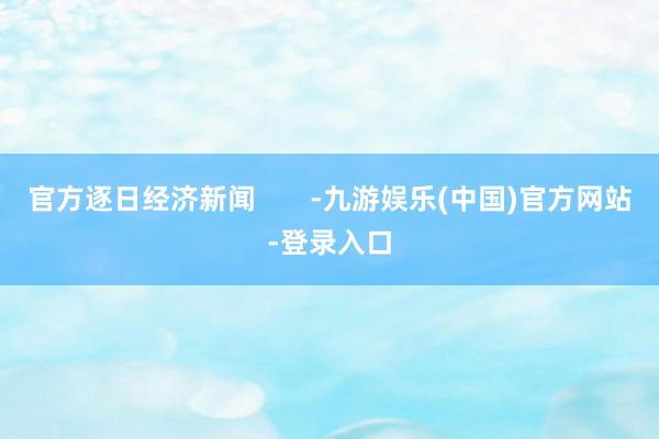 官方逐日经济新闻       -九游娱乐(中国)官方网站-登录入口