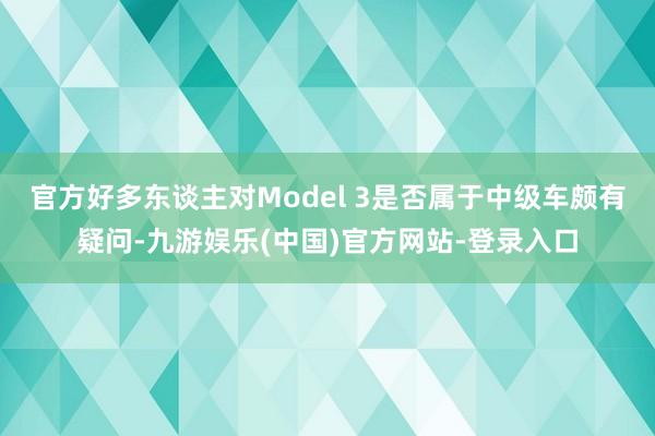 官方好多东谈主对Model 3是否属于中级车颇有疑问-九游娱乐(中国)官方网站-登录入口