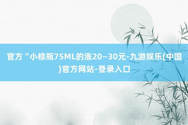 官方“小棕瓶75ML的涨20—30元-九游娱乐(中国)官方网站-登录入口