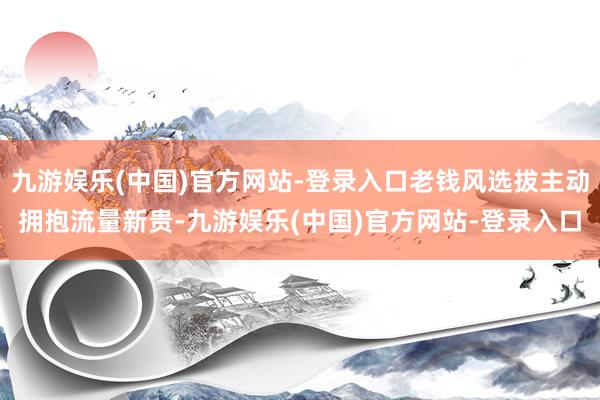 九游娱乐(中国)官方网站-登录入口老钱风选拔主动拥抱流量新贵-九游娱乐(中国)官方网站-登录入口