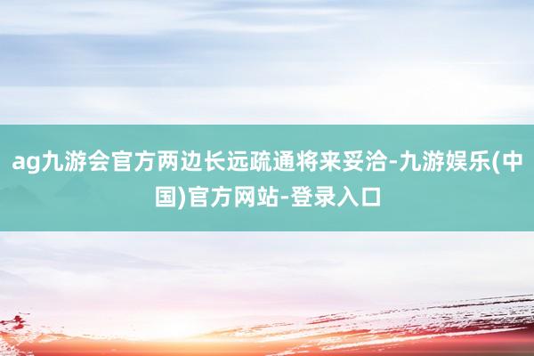 ag九游会官方两边长远疏通将来妥洽-九游娱乐(中国)官方网站-登录入口