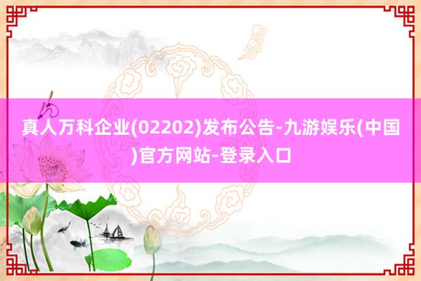 真人万科企业(02202)发布公告-九游娱乐(中国)官方网站-登录入口