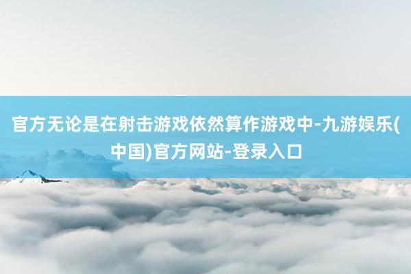 官方无论是在射击游戏依然算作游戏中-九游娱乐(中国)官方网站-登录入口