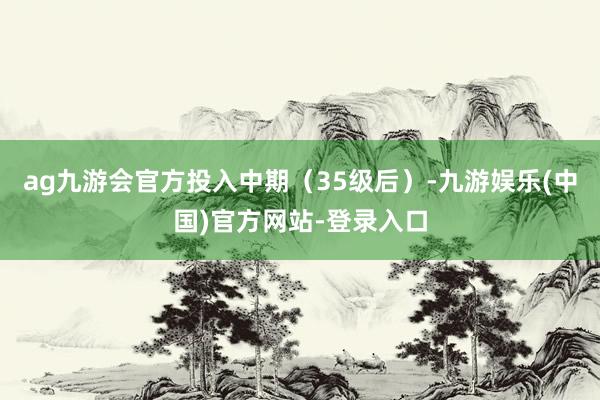 ag九游会官方投入中期（35级后）-九游娱乐(中国)官方网站-登录入口