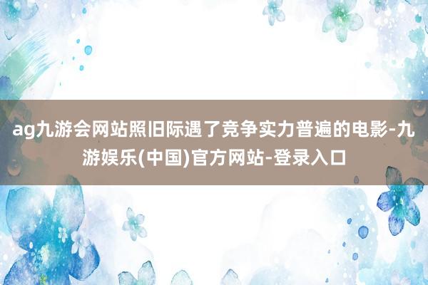 ag九游会网站照旧际遇了竞争实力普遍的电影-九游娱乐(中国)官方网站-登录入口