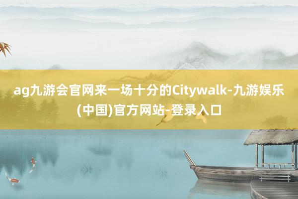 ag九游会官网来一场十分的Citywalk-九游娱乐(中国)官方网站-登录入口