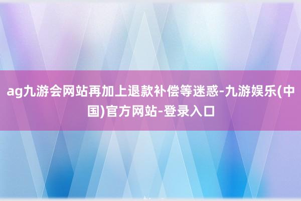 ag九游会网站再加上退款补偿等迷惑-九游娱乐(中国)官方网站-登录入口