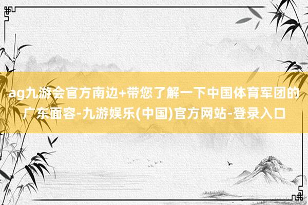 ag九游会官方南边+带您了解一下中国体育军团的广东面容-九游娱乐(中国)官方网站-登录入口