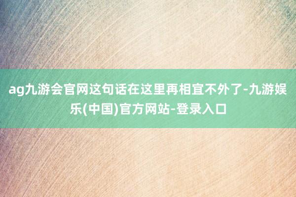 ag九游会官网这句话在这里再相宜不外了-九游娱乐(中国)官方网站-登录入口