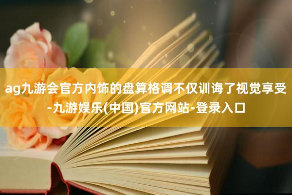 ag九游会官方内饰的盘算格调不仅训诲了视觉享受-九游娱乐(中国)官方网站-登录入口