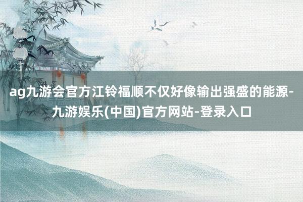 ag九游会官方江铃福顺不仅好像输出强盛的能源-九游娱乐(中国)官方网站-登录入口