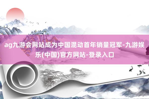 ag九游会网站成为中国混动首年销量冠军-九游娱乐(中国)官方网站-登录入口