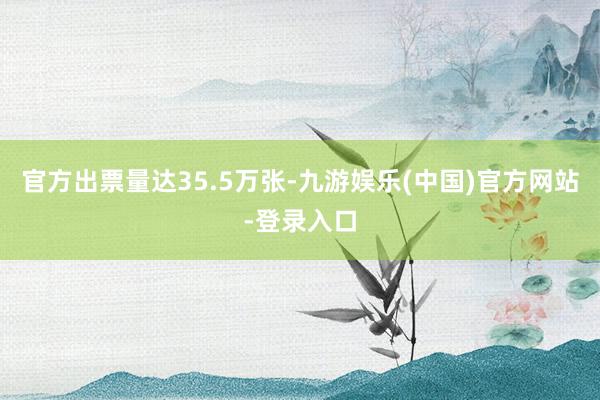 官方出票量达35.5万张-九游娱乐(中国)官方网站-登录入口