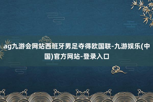 ag九游会网站西班牙男足夺得欧国联-九游娱乐(中国)官方网站-登录入口