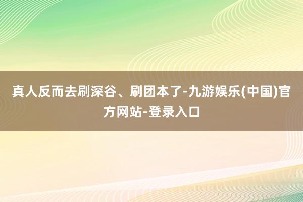 真人反而去刷深谷、刷团本了-九游娱乐(中国)官方网站-登录入口