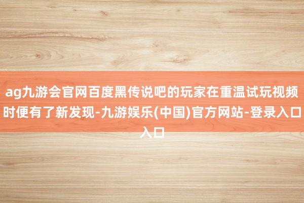 ag九游会官网百度黑传说吧的玩家在重温试玩视频时便有了新发现-九游娱乐(中国)官方网站-登录入口