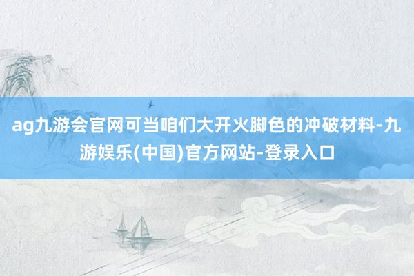 ag九游会官网可当咱们大开火脚色的冲破材料-九游娱乐(中国)官方网站-登录入口