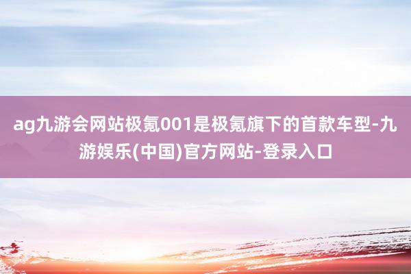 ag九游会网站极氪001是极氪旗下的首款车型-九游娱乐(中国)官方网站-登录入口