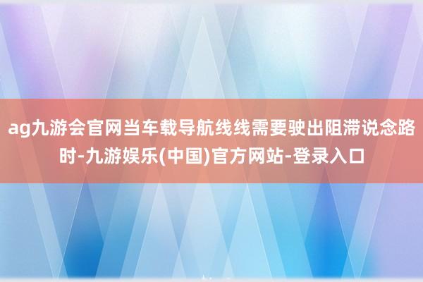 ag九游会官网当车载导航线线需要驶出阻滞说念路时-九游娱乐(中国)官方网站-登录入口