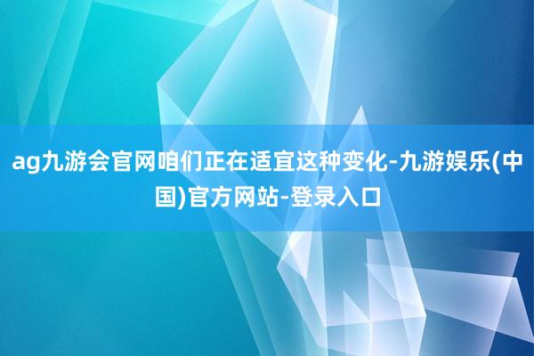 ag九游会官网咱们正在适宜这种变化-九游娱乐(中国)官方网站-登录入口