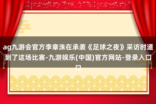 ag九游会官方李章洙在承袭《足球之夜》采访时道到了这场比赛-九游娱乐(中国)官方网站-登录入口