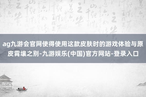 ag九游会官网使得使用这款皮肤时的游戏体验与原皮霄壤之别-九游娱乐(中国)官方网站-登录入口