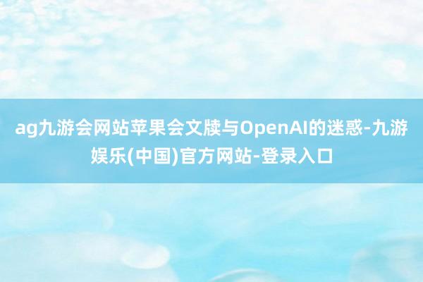 ag九游会网站苹果会文牍与OpenAI的迷惑-九游娱乐(中国)官方网站-登录入口