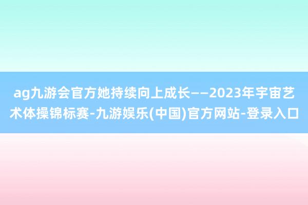 ag九游会官方她持续向上成长——2023年宇宙艺术体操锦标赛-九游娱乐(中国)官方网站-登录入口