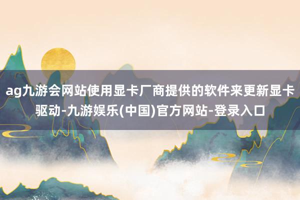 ag九游会网站使用显卡厂商提供的软件来更新显卡驱动-九游娱乐(中国)官方网站-登录入口