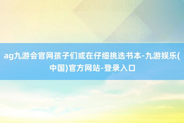 ag九游会官网孩子们或在仔细挑选书本-九游娱乐(中国)官方网站-登录入口