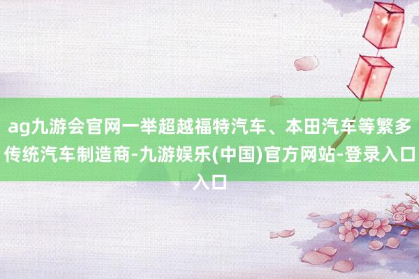 ag九游会官网一举超越福特汽车、本田汽车等繁多传统汽车制造商-九游娱乐(中国)官方网站-登录入口