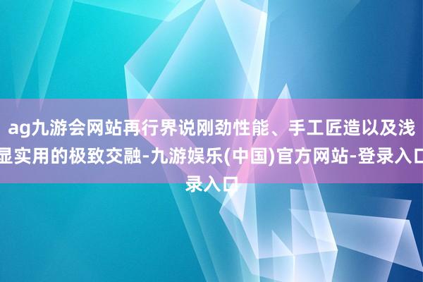 ag九游会网站再行界说刚劲性能、手工匠造以及浅显实用的极致交融-九游娱乐(中国)官方网站-登录入口