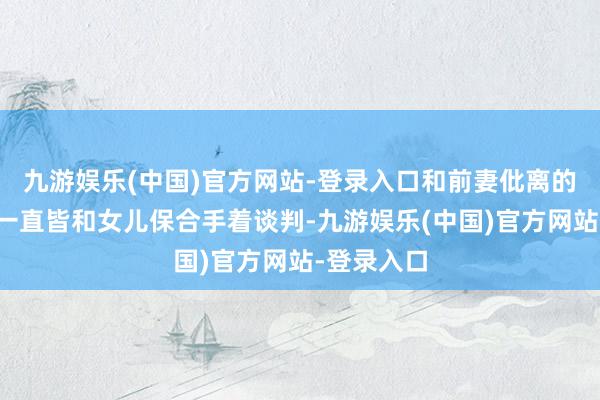 九游娱乐(中国)官方网站-登录入口和前妻仳离的这些年我一直皆和女儿保合手着谈判-九游娱乐(中国)官方网站-登录入口