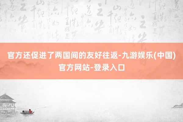 官方还促进了两国间的友好往返-九游娱乐(中国)官方网站-登录入口