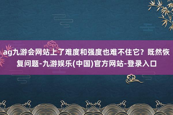 ag九游会网站上了难度和强度也难不住它？既然恢复问题-九游娱乐(中国)官方网站-登录入口