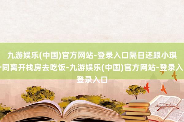 九游娱乐(中国)官方网站-登录入口隔日还跟小琪一同离开栈房去吃饭-九游娱乐(中国)官方网站-登录入口