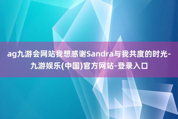 ag九游会网站我想感谢Sandra与我共度的时光-九游娱乐(中国)官方网站-登录入口