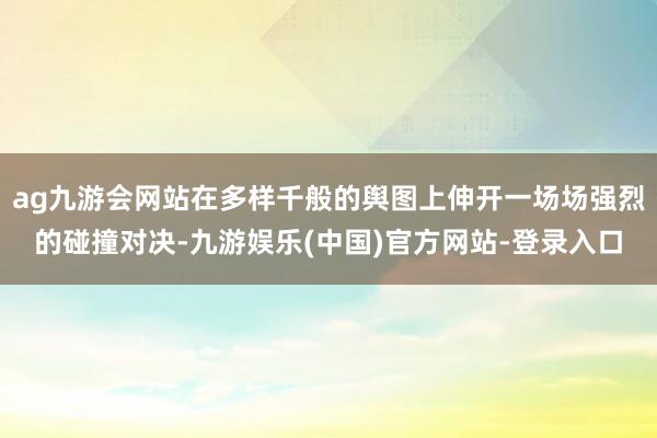 ag九游会网站在多样千般的舆图上伸开一场场强烈的碰撞对决-九游娱乐(中国)官方网站-登录入口