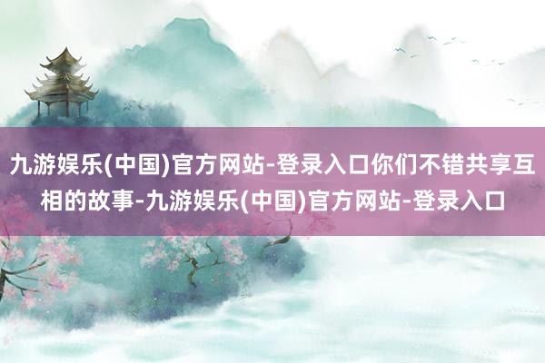 九游娱乐(中国)官方网站-登录入口你们不错共享互相的故事-九游娱乐(中国)官方网站-登录入口