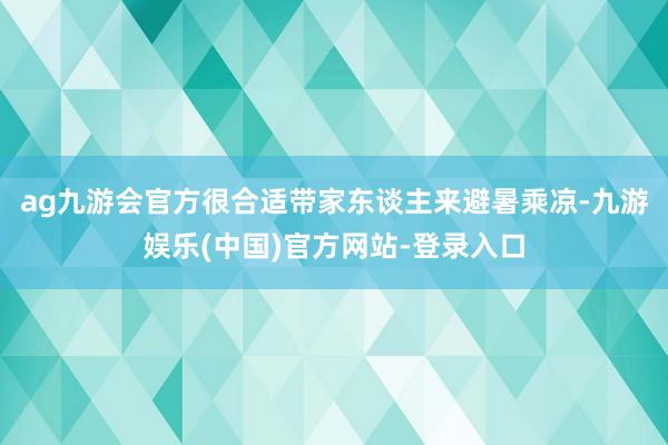 ag九游会官方很合适带家东谈主来避暑乘凉-九游娱乐(中国)官方网站-登录入口