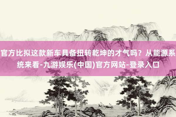 官方比拟这款新车具备扭转乾坤的才气吗？从能源系统来看-九游娱乐(中国)官方网站-登录入口